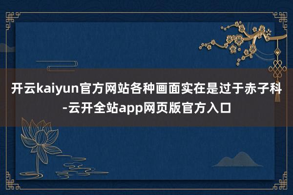 开云kaiyun官方网站各种画面实在是过于赤子科-云开全站app网页版官方入口