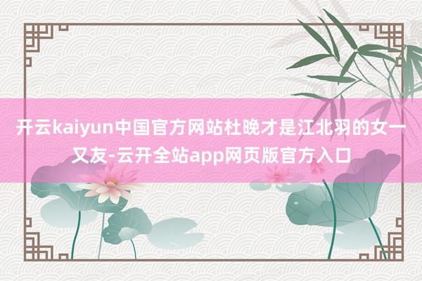 开云kaiyun中国官方网站杜晚才是江北羽的女一又友-云开全站app网页版官方入口