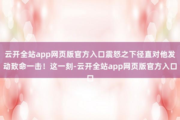 云开全站app网页版官方入口震怒之下径直对他发动致命一击！这一刻-云开全站app网页版官方入口