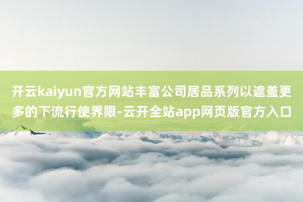 开云kaiyun官方网站丰富公司居品系列以遮盖更多的下流行使界限-云开全站app网页版官方入口
