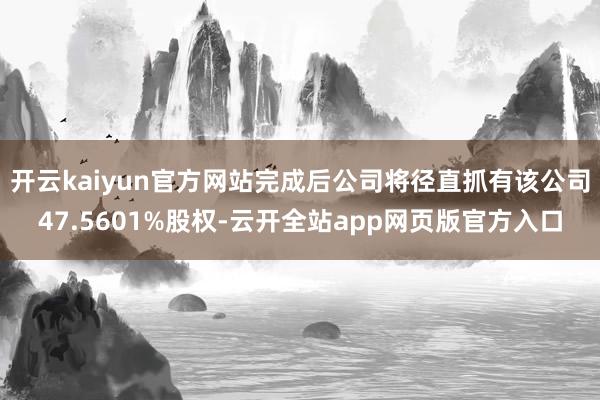 开云kaiyun官方网站完成后公司将径直抓有该公司47.5601%股权-云开全站app网页版官方入口