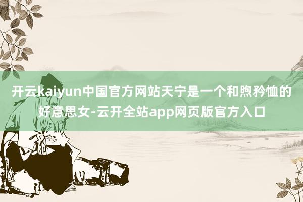 开云kaiyun中国官方网站天宁是一个和煦矜恤的好意思女-云开全站app网页版官方入口