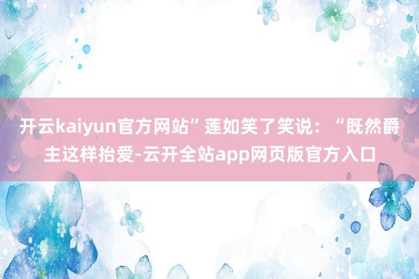 开云kaiyun官方网站”莲如笑了笑说：“既然爵主这样抬爱-云开全站app网页版官方入口