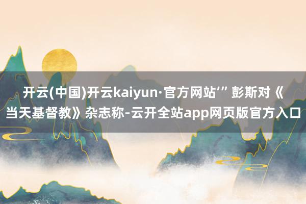 开云(中国)开云kaiyun·官方网站’”彭斯对《当天基督教》杂志称-云开全站app网页版官方入口