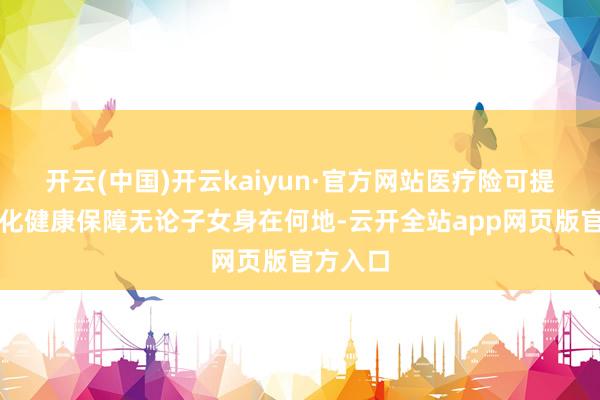开云(中国)开云kaiyun·官方网站医疗险可提供多元化健康保障无论子女身在何地-云开全站app网页版官方入口