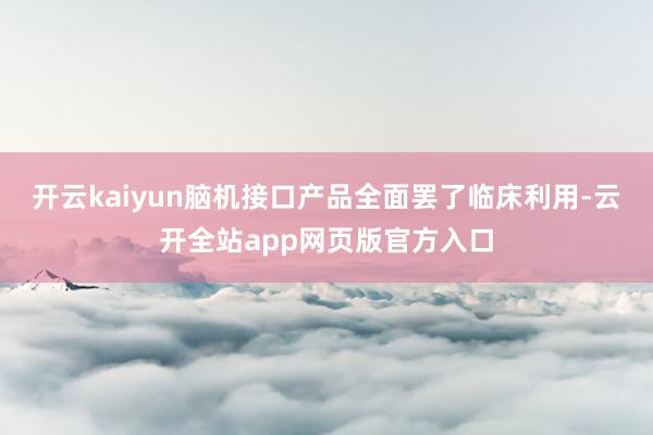 开云kaiyun脑机接口产品全面罢了临床利用-云开全站app网页版官方入口