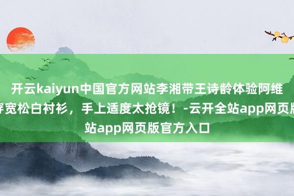 开云kaiyun中国官方网站李湘带王诗龄体验阿维塔012，穿宽松白衬衫，手上适度太抢镜！-云开全站app网页版官方入口