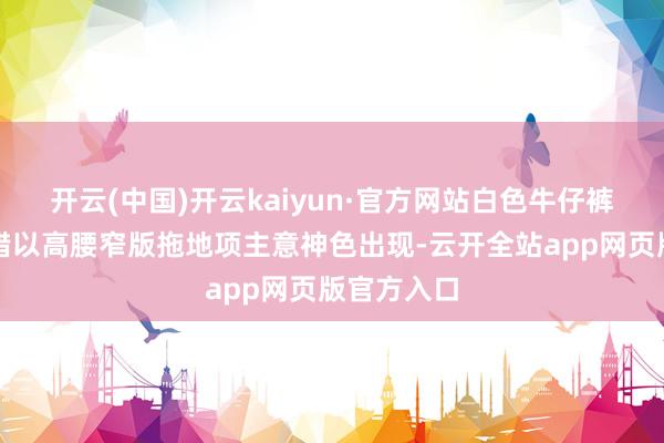 开云(中国)开云kaiyun·官方网站白色牛仔裤材质还不错以高腰窄版拖地项主意神色出现-云开全站app网页版官方入口