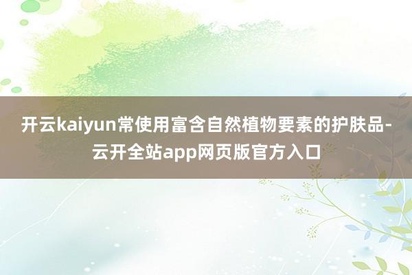 开云kaiyun常使用富含自然植物要素的护肤品-云开全站app网页版官方入口