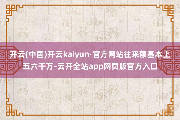 开云(中国)开云kaiyun·官方网站往来额基本上五六千万-云开全站app网页版官方入口