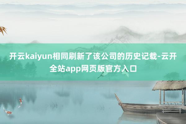 开云kaiyun相同刷新了该公司的历史记载-云开全站app网页版官方入口