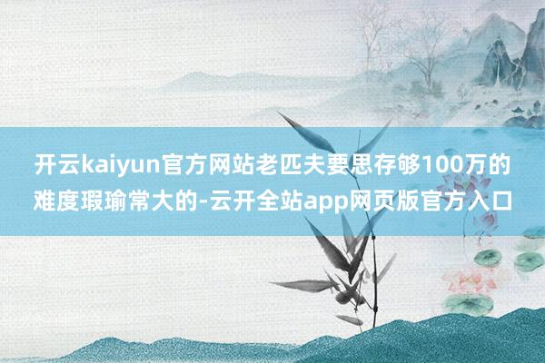 开云kaiyun官方网站老匹夫要思存够100万的难度瑕瑜常大的-云开全站app网页版官方入口