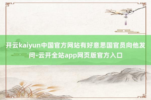 开云kaiyun中国官方网站有好意思国官员向他发问-云开全站app网页版官方入口