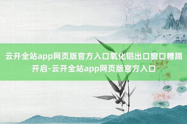云开全站app网页版官方入口氧化铝出口窗口糟蹋开启-云开全站app网页版官方入口