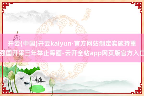 开云(中国)开云kaiyun·官方网站制定实施持重强国开采三年举止筹画-云开全站app网页版官方入口