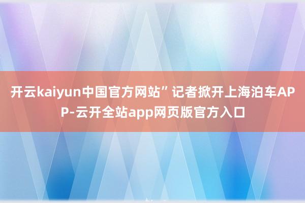 开云kaiyun中国官方网站”记者掀开上海泊车APP-云开全站app网页版官方入口