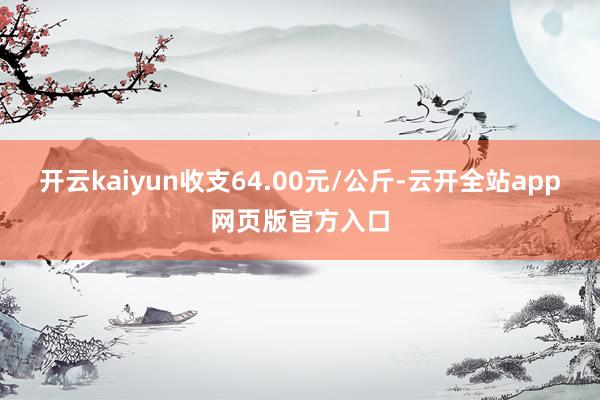 开云kaiyun收支64.00元/公斤-云开全站app网页版官方入口