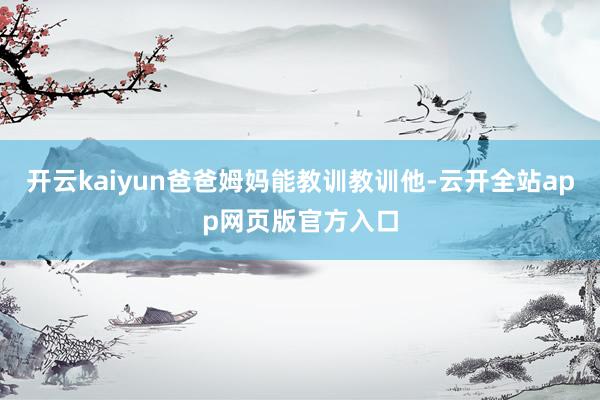 开云kaiyun爸爸姆妈能教训教训他-云开全站app网页版官方入口