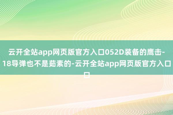 云开全站app网页版官方入口052D装备的鹰击-18导弹也不是茹素的-云开全站app网页版官方入口