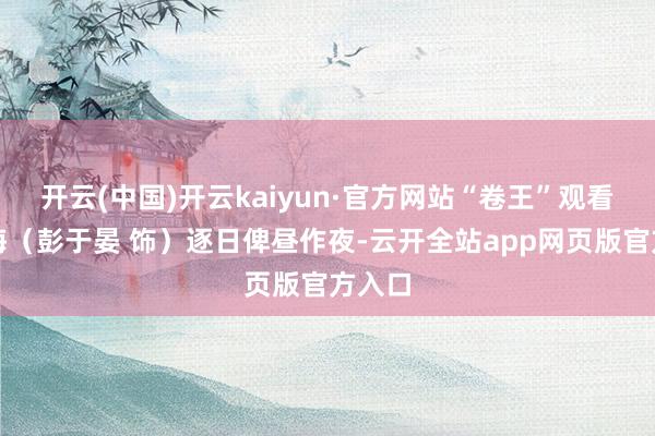 开云(中国)开云kaiyun·官方网站“卷王”观看于大海（彭于晏 饰）逐日俾昼作夜-云开全站app网页版官方入口