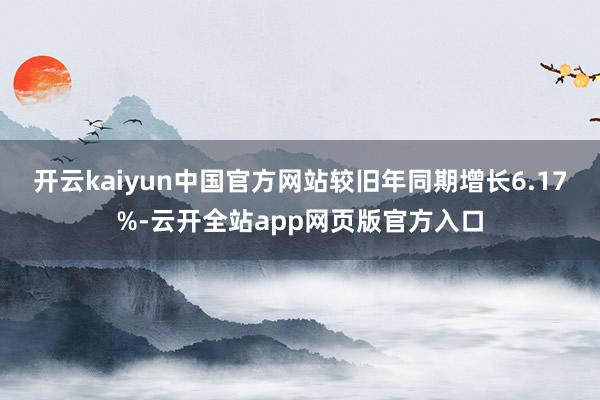 开云kaiyun中国官方网站较旧年同期增长6.17%-云开全站app网页版官方入口