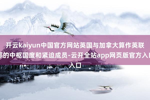 开云kaiyun中国官方网站英国与加拿大算作英联邦的中枢国度和紧迫成员-云开全站app网页版官方入口