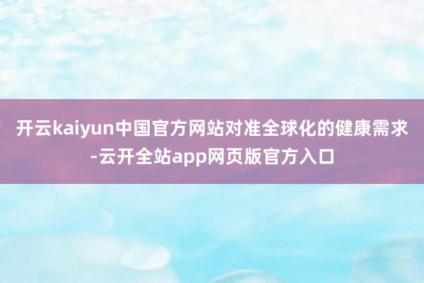 开云kaiyun中国官方网站对准全球化的健康需求-云开全站app网页版官方入口