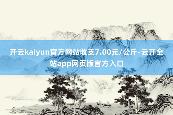 开云kaiyun官方网站收支7.00元/公斤-云开全站app网页版官方入口