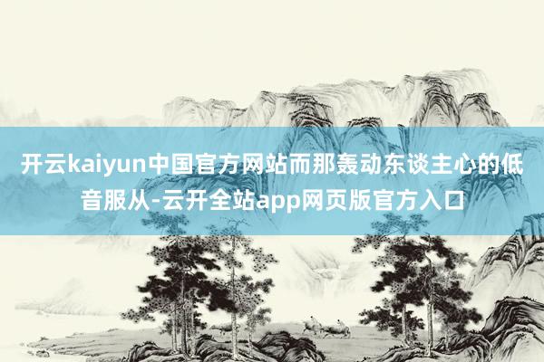 开云kaiyun中国官方网站而那轰动东谈主心的低音服从-云开全站app网页版官方入口