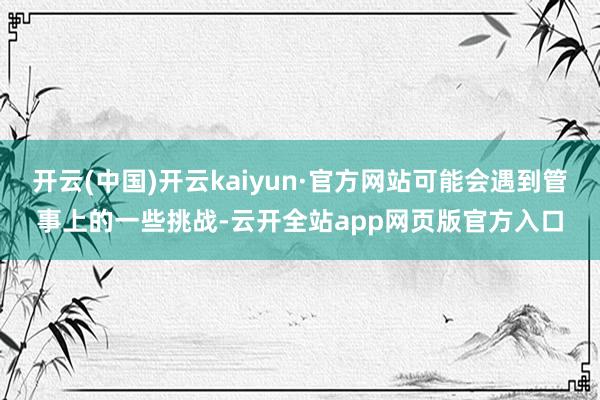开云(中国)开云kaiyun·官方网站可能会遇到管事上的一些挑战-云开全站app网页版官方入口