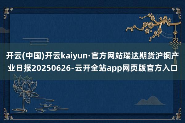 开云(中国)开云kaiyun·官方网站瑞达期货沪铜产业日报20250626-云开全站app网页版官方入口