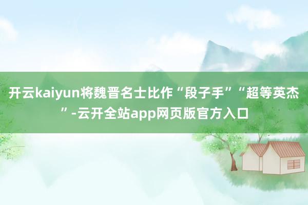 开云kaiyun将魏晋名士比作“段子手”“超等英杰”-云开全站app网页版官方入口