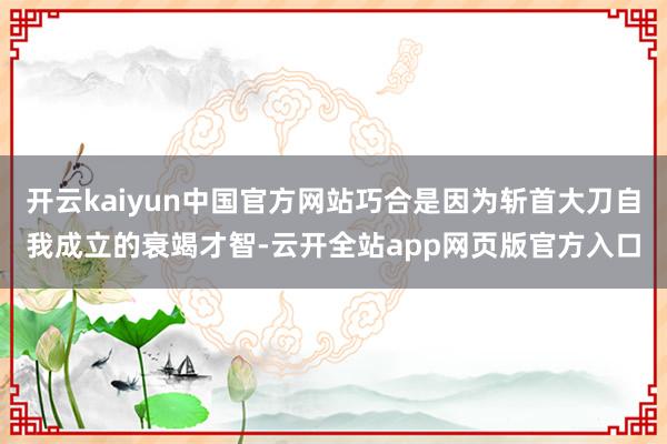 开云kaiyun中国官方网站巧合是因为斩首大刀自我成立的衰竭才智-云开全站app网页版官方入口