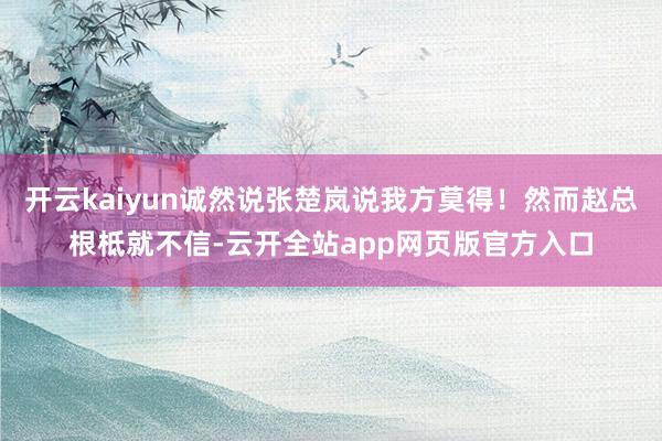开云kaiyun诚然说张楚岚说我方莫得！然而赵总根柢就不信-云开全站app网页版官方入口