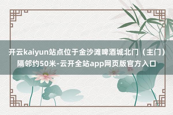 开云kaiyun站点位于金沙滩啤酒城北门（主门）隔邻约50米-云开全站app网页版官方入口