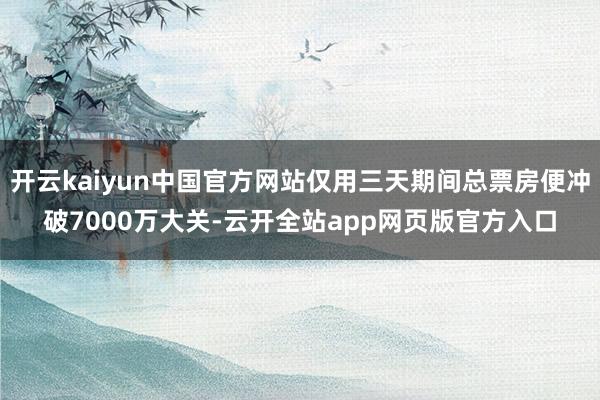 开云kaiyun中国官方网站仅用三天期间总票房便冲破7000万大关-云开全站app网页版官方入口