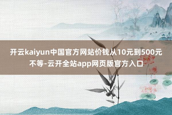 开云kaiyun中国官方网站价钱从10元到500元不等-云开全站app网页版官方入口
