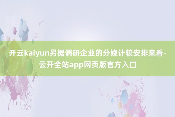 开云kaiyun另据调研企业的分娩计较安排来看-云开全站app网页版官方入口
