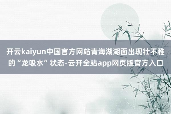 开云kaiyun中国官方网站青海湖湖面出现壮不雅的“龙吸水”状态-云开全站app网页版官方入口