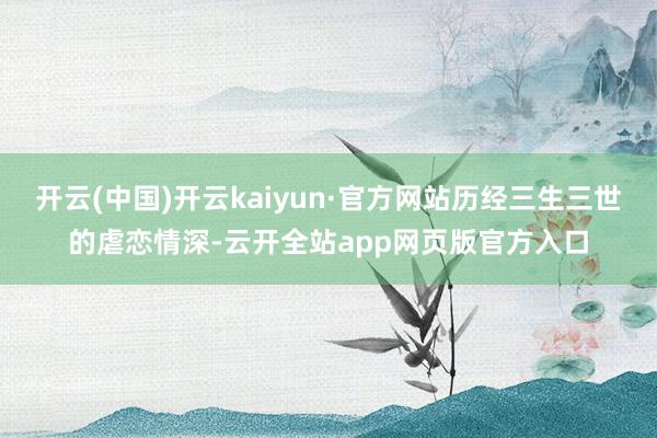开云(中国)开云kaiyun·官方网站历经三生三世的虐恋情深-云开全站app网页版官方入口