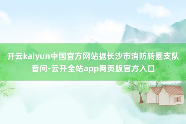 开云kaiyun中国官方网站据长沙市消防转圜支队音问-云开全站app网页版官方入口