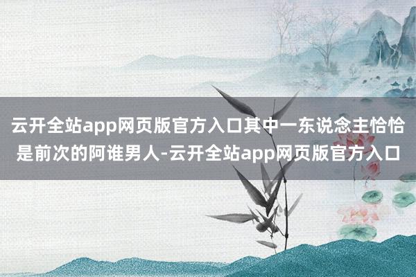 云开全站app网页版官方入口其中一东说念主恰恰是前次的阿谁男人-云开全站app网页版官方入口
