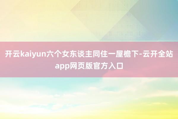 开云kaiyun六个女东谈主同住一屋檐下-云开全站app网页版官方入口