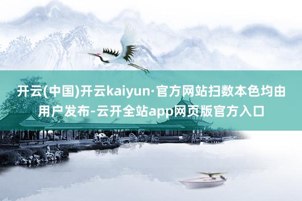 开云(中国)开云kaiyun·官方网站扫数本色均由用户发布-云开全站app网页版官方入口