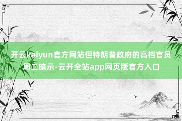 开云kaiyun官方网站　　但特朗普政府的高档官员周二暗示-云开全站app网页版官方入口