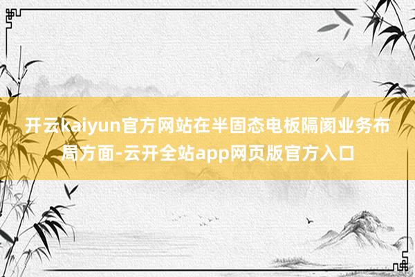 开云kaiyun官方网站　　在半固态电板隔阂业务布局方面-云开全站app网页版官方入口