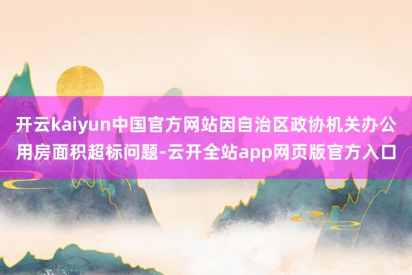 开云kaiyun中国官方网站因自治区政协机关办公用房面积超标问题-云开全站app网页版官方入口