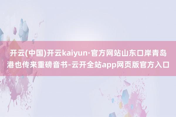 开云(中国)开云kaiyun·官方网站山东口岸青岛港也传来重磅音书-云开全站app网页版官方入口