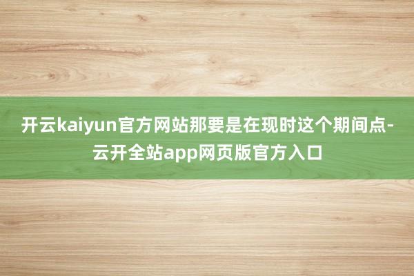 开云kaiyun官方网站那要是在现时这个期间点-云开全站app网页版官方入口