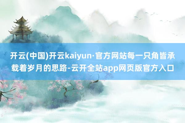 开云(中国)开云kaiyun·官方网站每一只角皆承载着岁月的思路-云开全站app网页版官方入口
